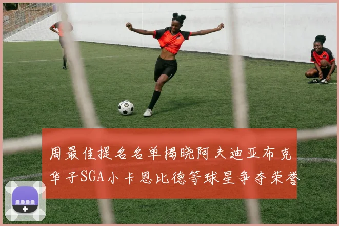 周最佳提名名单揭晓阿夫迪亚布克华子SGA小卡恩比德等球星争夺荣誉