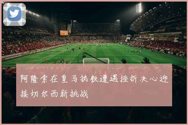 阿隆索在皇马执教遭遇挫折决心迎接切尔西新挑战