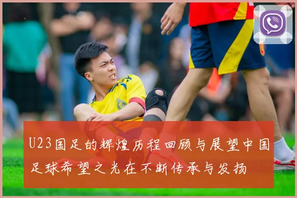 U23国足的辉煌历程回顾与展望中国足球希望之光在不断传承与发扬