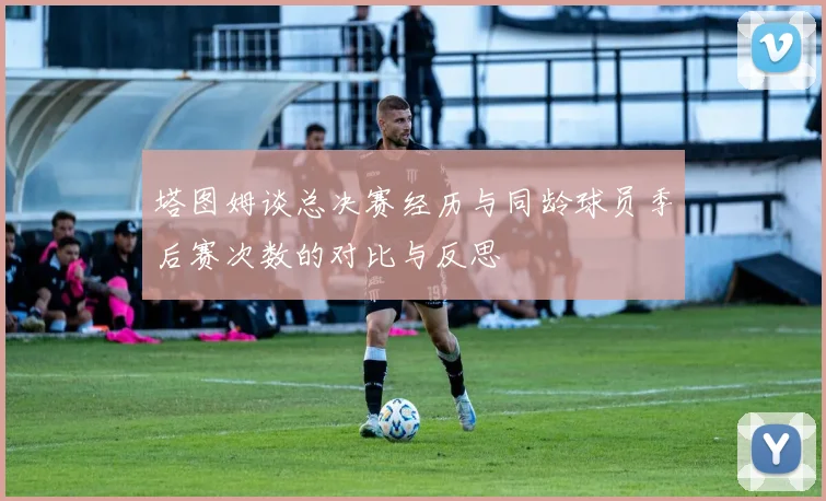 塔图姆谈总决赛经历与同龄球员季后赛次数的对比与反思