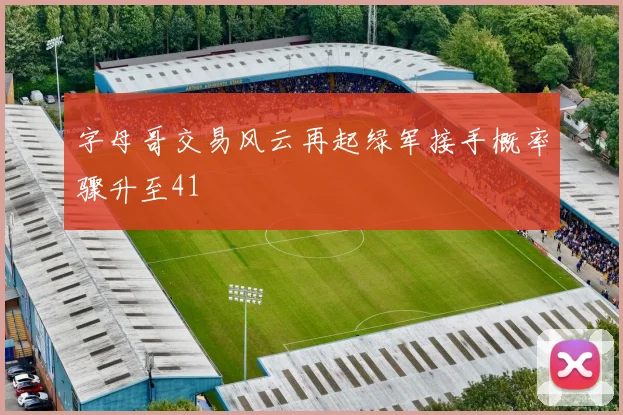 字母哥交易风云再起绿军接手概率骤升至41