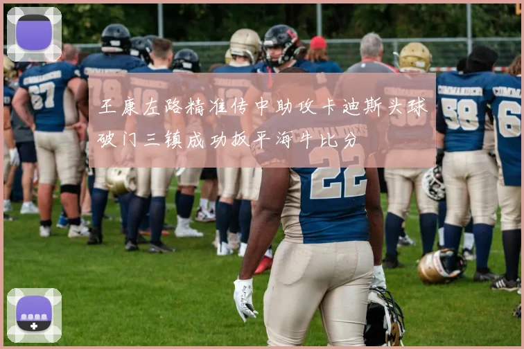 王康左路精准传中助攻卡迪斯头球破门三镇成功扳平海牛比分