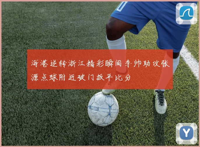 海港逆转浙江精彩瞬间李帅助攻张源点球附近破门扳平比分