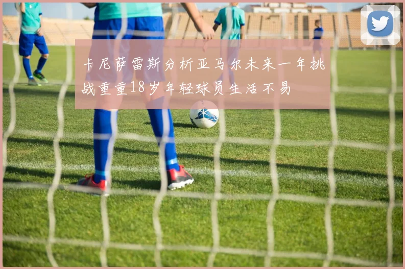 卡尼萨雷斯分析亚马尔未来一年挑战重重18岁年轻球员生活不易