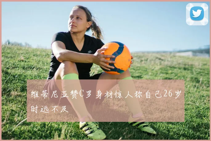 维蒂尼亚赞C罗身材惊人称自己26岁时远不及