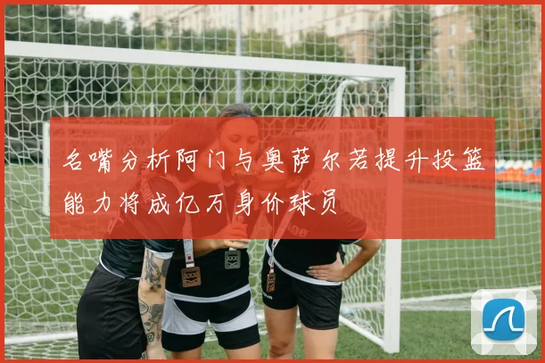 名嘴分析阿门与奥萨尔若提升投篮能力将成亿万身价球员
