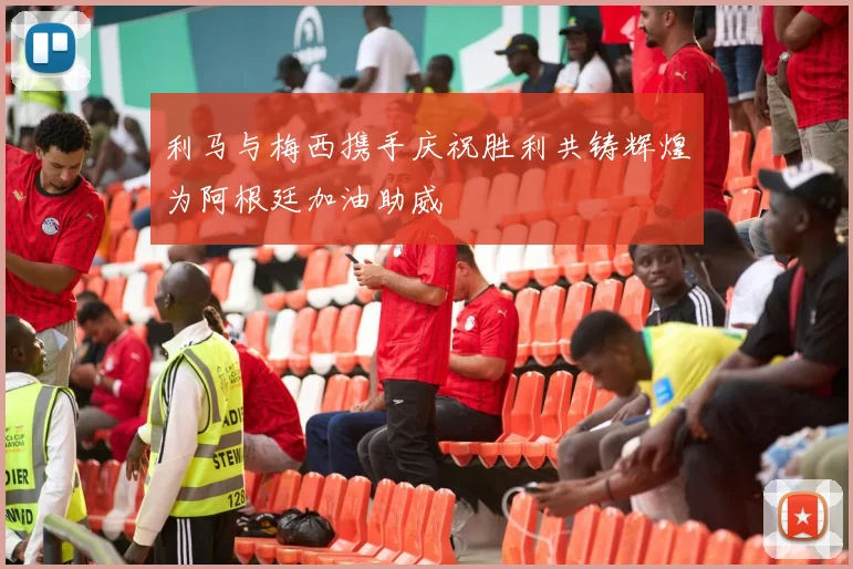 利马与梅西携手庆祝胜利共铸辉煌为阿根廷加油助威