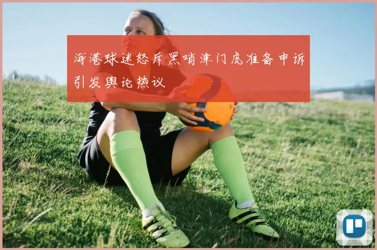 海港球迷怒斥黑哨津门虎准备申诉引发舆论热议