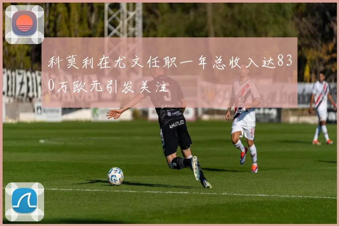 科莫利在尤文任职一年总收入达830万欧元引发关注