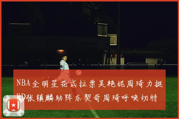 NBA全明星花式拉票吴艳妮周琦力挺KD张镇麟助阵东契奇周琦呼唤切特共襄盛举