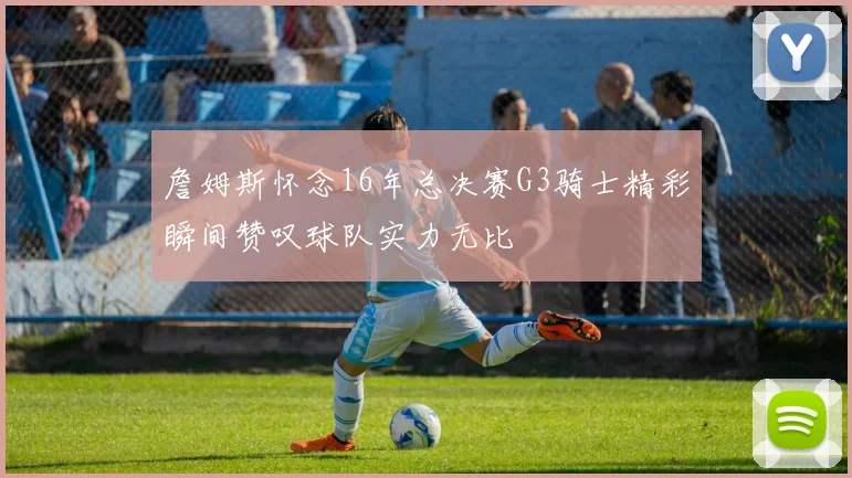 詹姆斯怀念16年总决赛G3骑士精彩瞬间赞叹球队实力无比