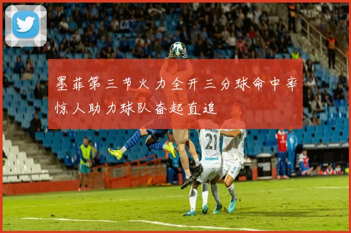 墨菲第三节火力全开三分球命中率惊人助力球队奋起直追