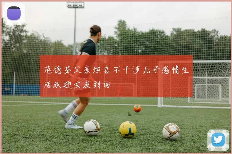 范德芬父亲坦言不干涉儿子感情生活欢迎女友到访