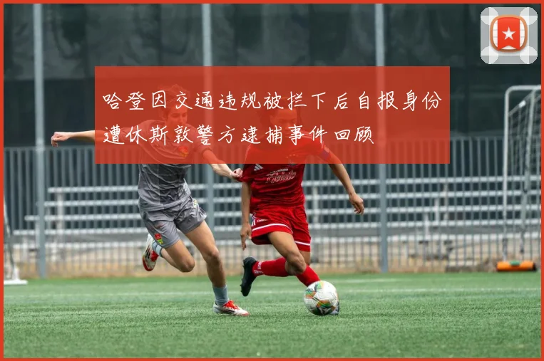 哈登因交通违规被拦下后自报身份遭休斯敦警方逮捕事件回顾
