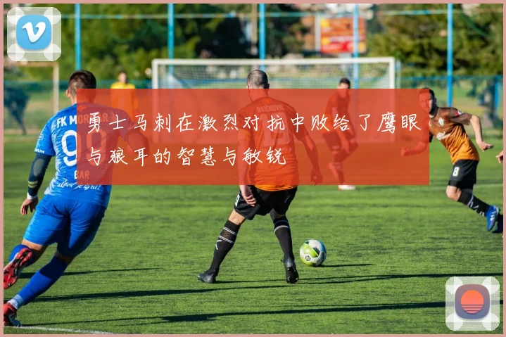 勇士马刺在激烈对抗中败给了鹰眼与狼耳的智慧与敏锐