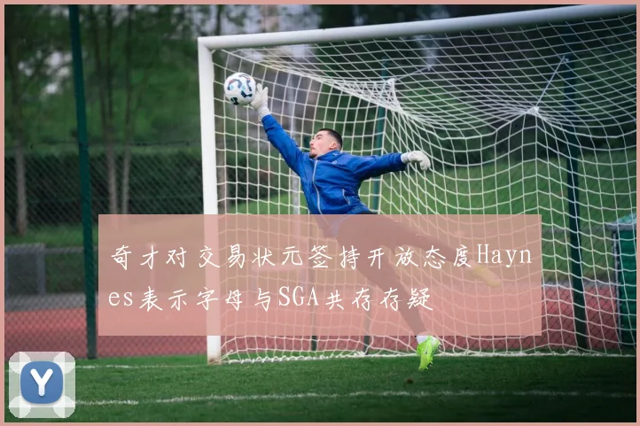 奇才对交易状元签持开放态度Haynes表示字母与SGA共存存疑