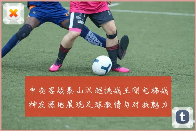 申花客战泰山汉超挑战王刚电梯战神发源地展现足球激情与对抗魅力