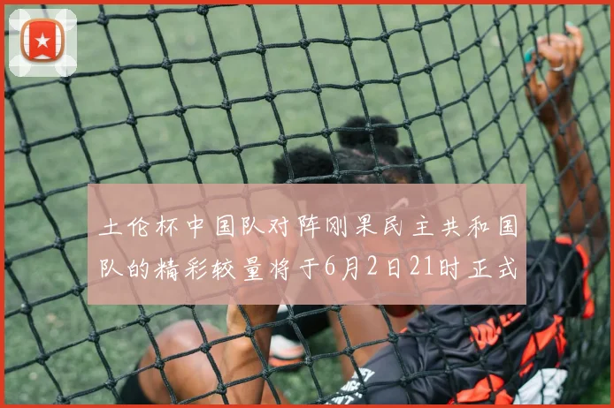 土伦杯中国队对阵刚果民主共和国队的精彩较量将于6月2日21时正式开启