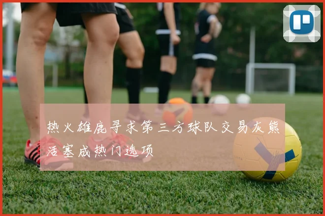 热火雄鹿寻求第三方球队交易灰熊活塞成热门选项